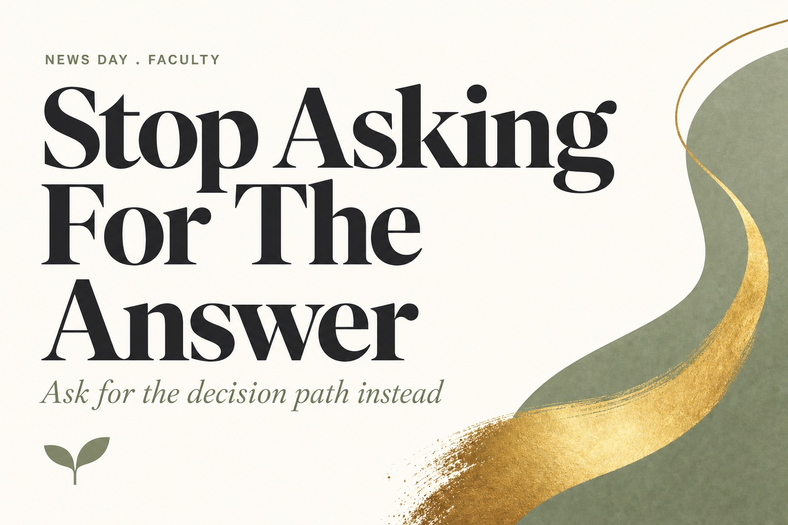 ChatGPT ads and assignment design. Bold editorial type card on warm cream. Sage small caps kicker reading NEWS DAY . FACULTY. Charcoal serif headline across three lines reading Stop Asking For The Answer. Sage italic subtitle reading Ask for the decision path instead. A sage shape and a gold brushstroke sweep the right side, with the Harvest Kernel two leaf seedling mark at lower left.