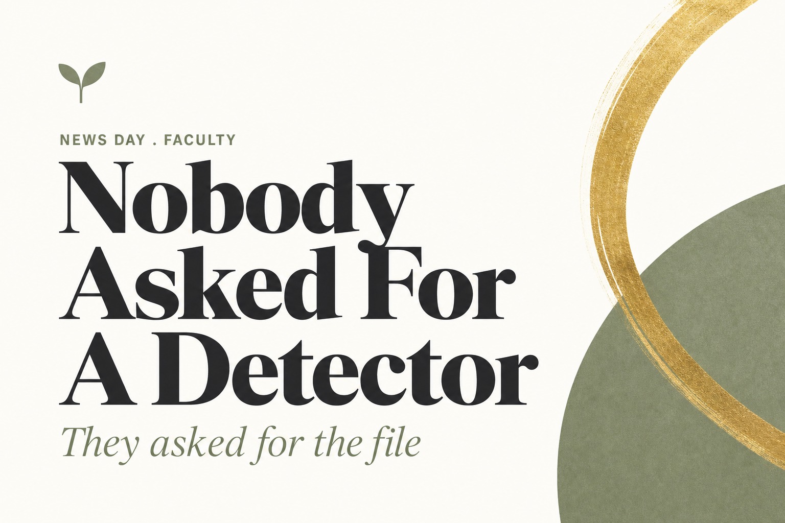 Bold editorial title card on cream. Sage letterspaced kicker reads NEWS DAY . FACULTY above a charcoal serif headline reading Nobody Asked For A Detector, with a sage italic subtitle reading They asked for the file. A sage seedling mark sits top left and a gold brushstroke arc curves over a sage circle at the right edge.